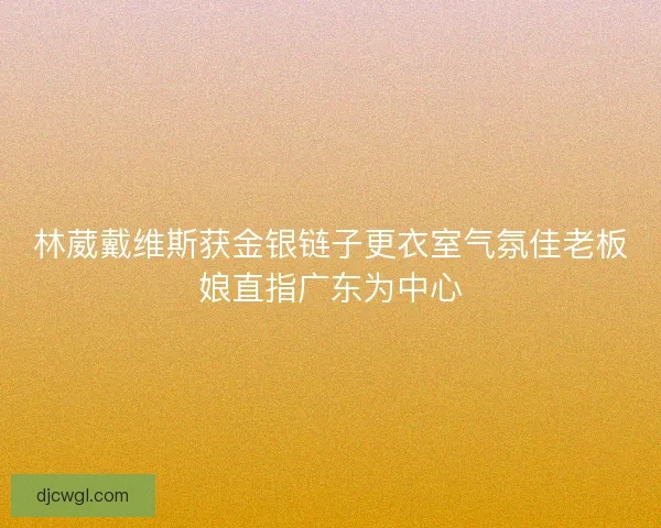 林葳戴维斯获金银链子更衣室气氛佳老板娘直指广东为中心