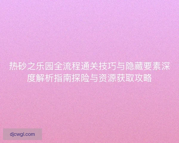 热砂之乐园全流程通关技巧与隐藏要素深度解析指南探险与资源获取攻略