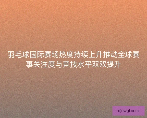 羽毛球国际赛场热度持续上升推动全球赛事关注度与竞技水平双双提升