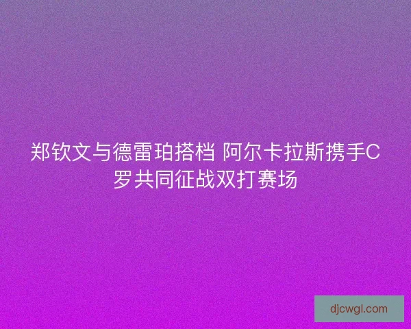 郑钦文与德雷珀搭档 阿尔卡拉斯携手C罗共同征战双打赛场