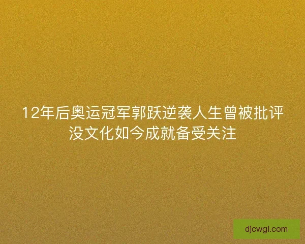 12年后奥运冠军郭跃逆袭人生曾被批评没文化如今成就备受关注