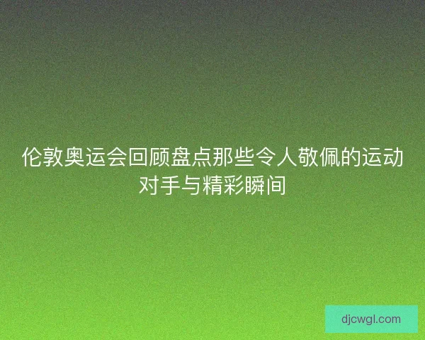 伦敦奥运会回顾盘点那些令人敬佩的运动对手与精彩瞬间