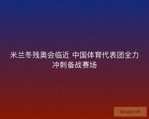 米兰冬残奥会临近 中国体育代表团全力冲刺备战赛场