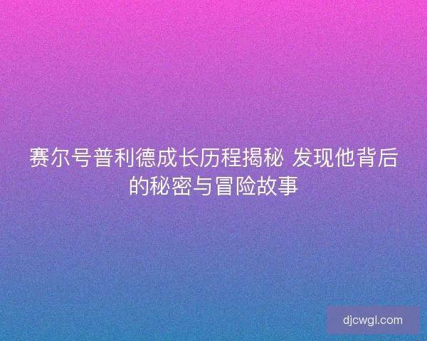 赛尔号普利德成长历程揭秘 发现他背后的秘密与冒险故事