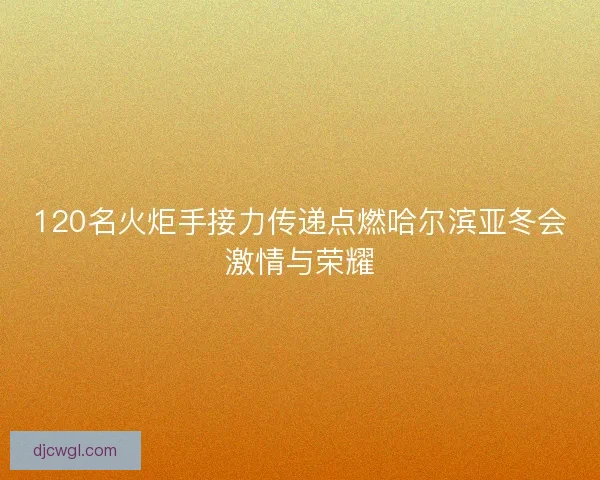120名火炬手接力传递点燃哈尔滨亚冬会激情与荣耀