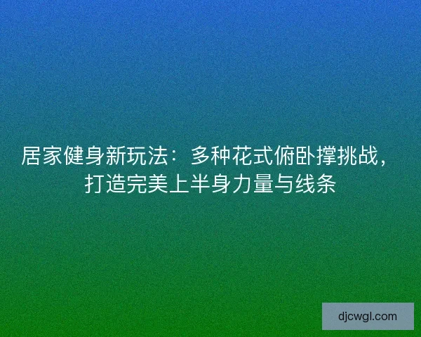 居家健身新玩法：多种花式俯卧撑挑战，打造完美上半身力量与线条