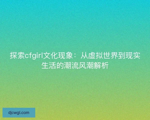 探索cfgirl文化现象：从虚拟世界到现实生活的潮流风潮解析