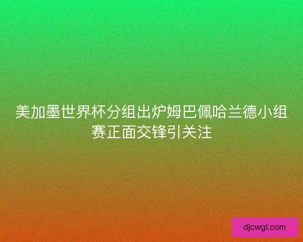美加墨世界杯分组出炉姆巴佩哈兰德小组赛正面交锋引关注