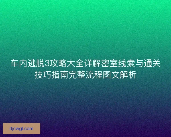 车内逃脱3攻略大全详解密室线索与通关技巧指南完整流程图文解析