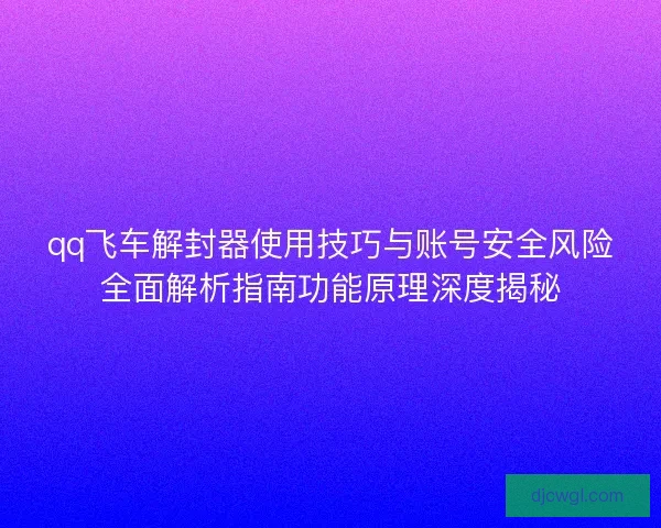 qq飞车解封器使用技巧与账号安全风险全面解析指南功能原理深度揭秘