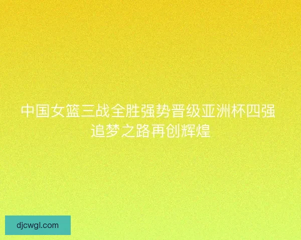 中国女篮三战全胜强势晋级亚洲杯四强 追梦之路再创辉煌