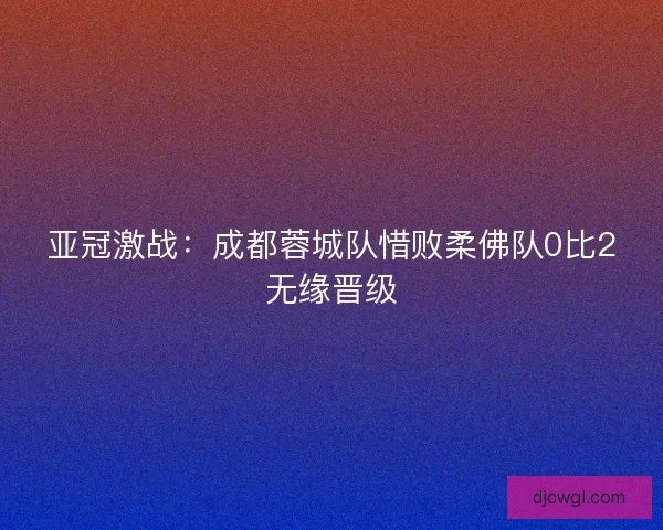 亚冠激战：成都蓉城队惜败柔佛队0比2无缘晋级