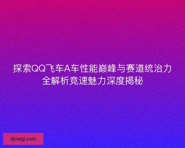 探索QQ飞车A车性能巅峰与赛道统治力全解析竞速魅力深度揭秘