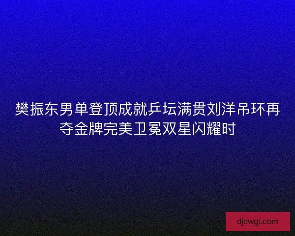 樊振东男单登顶成就乒坛满贯刘洋吊环再夺金牌完美卫冕双星闪耀时