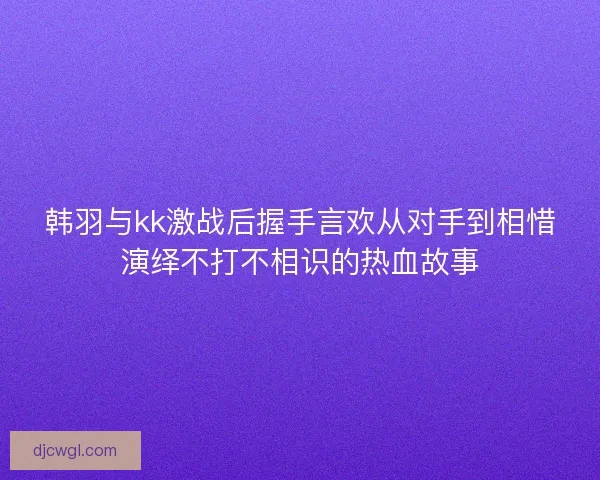 韩羽与kk激战后握手言欢从对手到相惜演绎不打不相识的热血故事