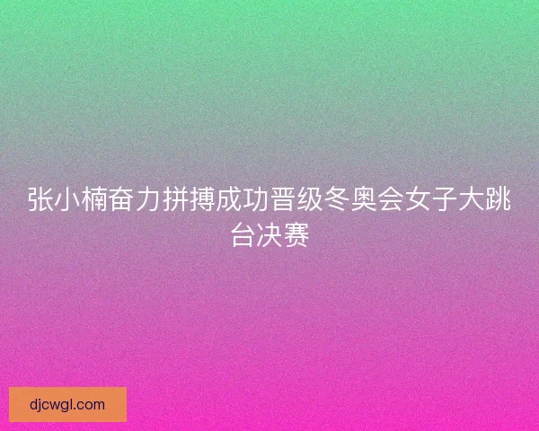 张小楠奋力拼搏成功晋级冬奥会女子大跳台决赛