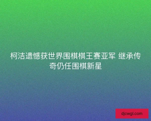 柯洁遗憾获世界围棋棋王赛亚军 继承传奇仍任围棋新星 柯洁遗憾获世界围棋棋王赛亚军 继承传奇仍任围棋新星