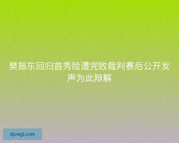 樊振东回归首秀险遭完败裁判赛后公开发声为此辩解 樊振东回归首秀险遭完败裁判赛后公开发声为此辩解
