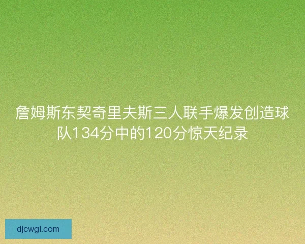 詹姆斯东契奇里夫斯三人联手爆发创造球队134分中的120分惊天纪录 詹姆斯东契奇里夫斯三人联手爆发创造球队134分中的120分惊天纪录