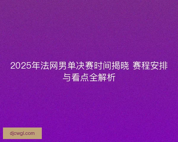 2025年法网男单决赛时间揭晓 赛程安排与看点全解析