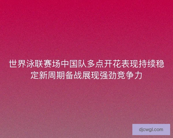 世界泳联赛场中国队多点开花表现持续稳定新周期备战展现强劲竞争力 世界泳联赛场中国队多点开花表现持续稳定新周期备战展现强劲竞争力