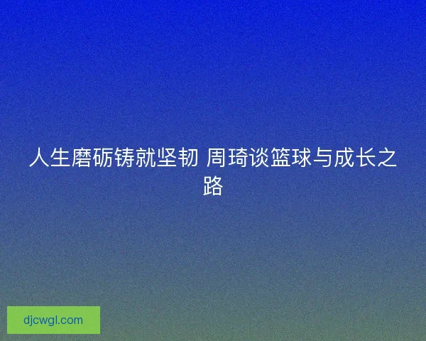 人生磨砺铸就坚韧 周琦谈篮球与成长之路