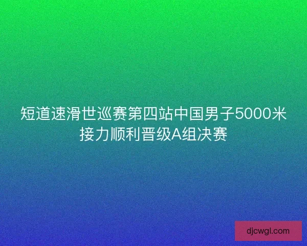 短道速滑世巡赛第四站中国男子5000米接力顺利晋级A组决赛