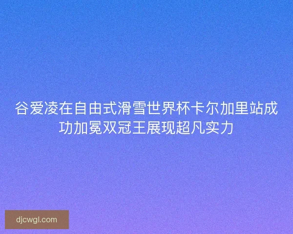 谷爱凌在自由式滑雪世界杯卡尔加里站成功加冕双冠王展现超凡实力
