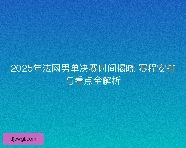 2025年法网男单决赛时间揭晓 赛程安排与看点全解析