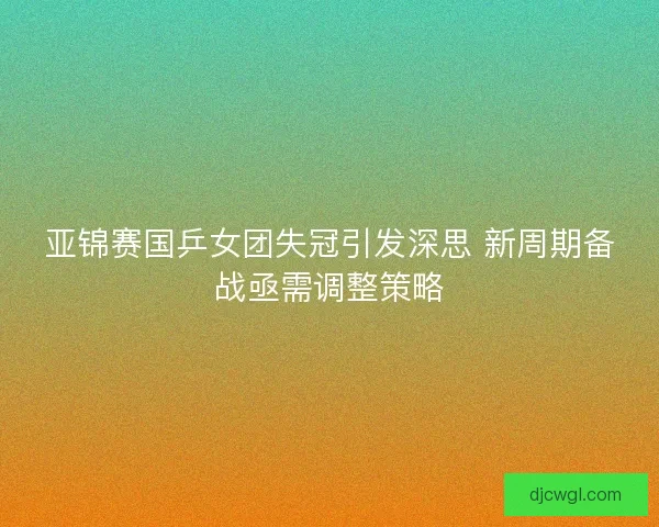 亚锦赛国乒女团失冠引发深思 新周期备战亟需调整策略