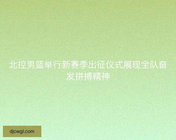 北控男篮举行新赛季出征仪式展现全队奋发拼搏精神