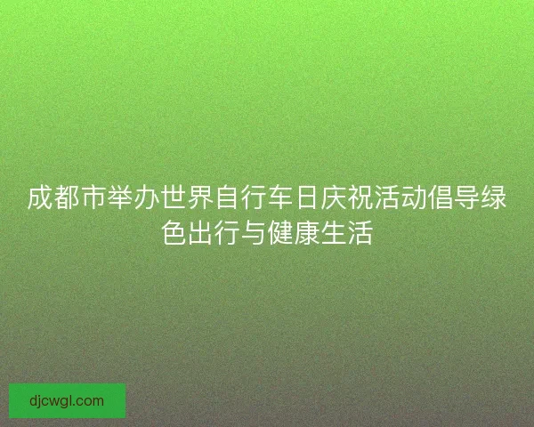 成都市举办世界自行车日庆祝活动倡导绿色出行与健康生活