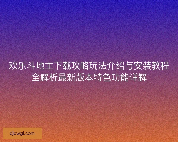欢乐斗地主下载攻略玩法介绍与安装教程全解析最新版本特色功能详解
