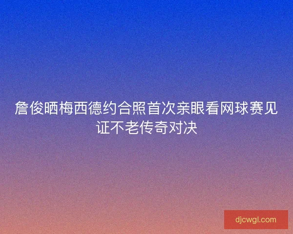 詹俊晒梅西德约合照首次亲眼看网球赛见证不老传奇对决