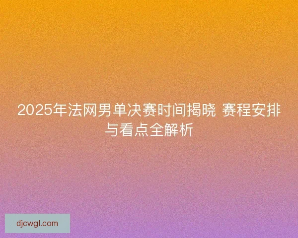 2025年法网男单决赛时间揭晓 赛程安排与看点全解析