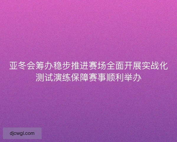亚冬会筹办稳步推进赛场全面开展实战化测试演练保障赛事顺利举办 亚冬会筹办稳步推进赛场全面开展实战化测试演练保障赛事顺利举办