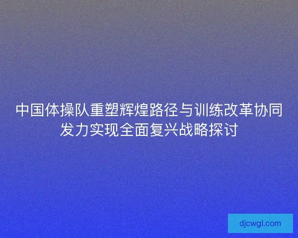中国体操队重塑辉煌路径与训练改革协同发力实现全面复兴战略探讨