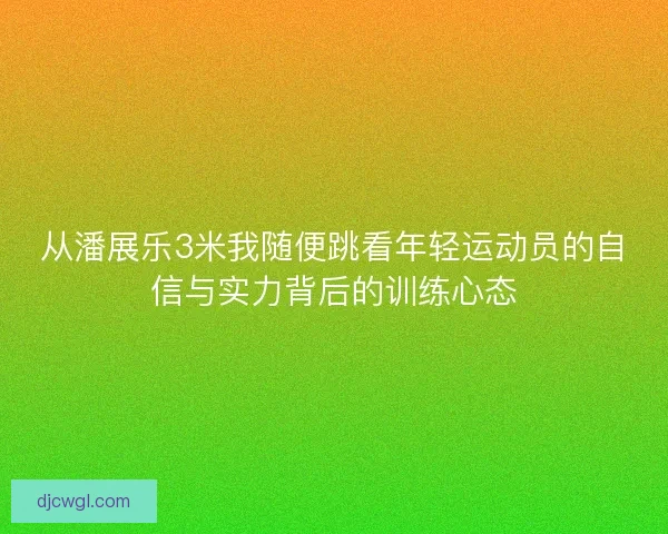 从潘展乐3米我随便跳看年轻运动员的自信与实力背后的训练心态 从潘展乐3米我随便跳看年轻运动员的自信与实力背后的训练心态