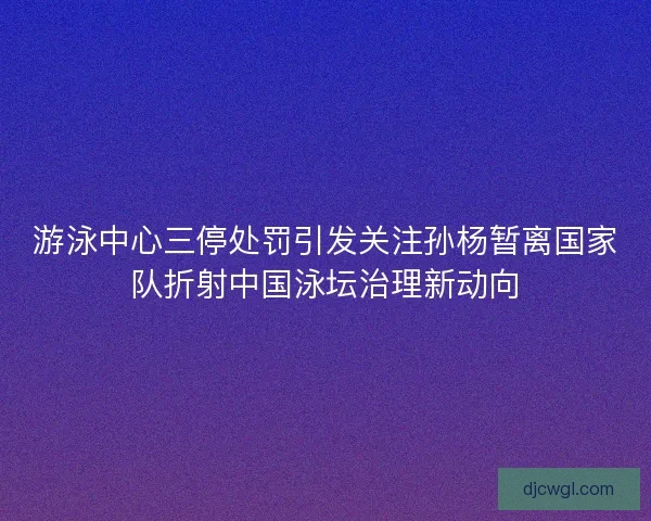 游泳中心三停处罚引发关注孙杨暂离国家队折射中国泳坛治理新动向 游泳中心三停处罚引发关注孙杨暂离国家队折射中国泳坛治理新动向