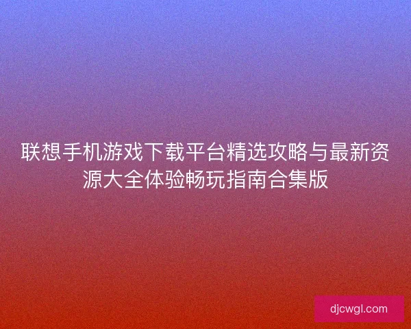 联想手机游戏下载平台精选攻略与最新资源大全体验畅玩指南合集版 联想手机游戏下载平台精选攻略与最新资源大全体验畅玩指南合集版