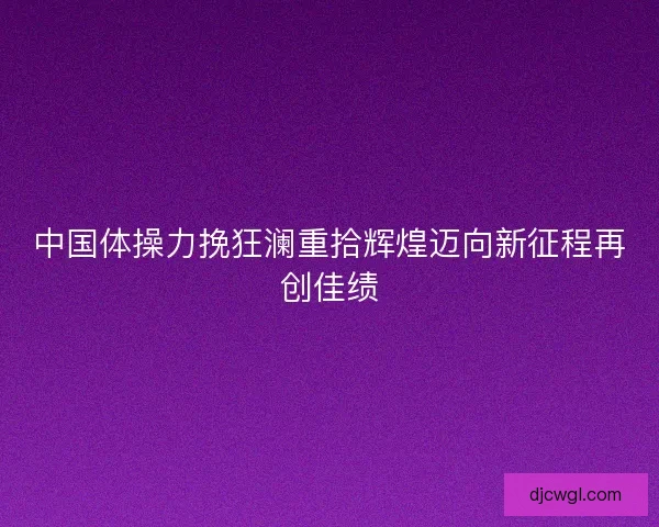 中国体操力挽狂澜重拾辉煌迈向新征程再创佳绩 中国体操力挽狂澜重拾辉煌迈向新征程再创佳绩